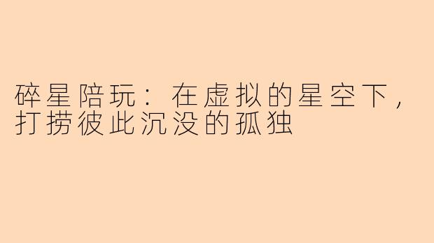 碎星陪玩:在虚拟的星空下,打捞彼此沉没的孤独