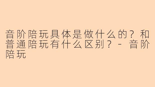 音阶陪玩具体是做什么的?和普通陪玩有什么区别?-音阶陪玩