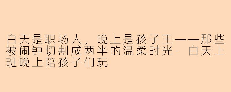 白天是职场人,晚上是孩子王——那些被闹钟切割成两半的温柔时光-白天上班晚上陪孩子们玩