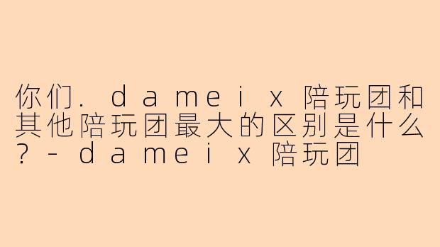 你们.dameix陪玩团和其他陪玩团最大的区别是什么?-dameix陪玩团