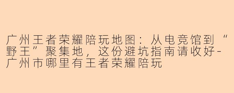 广州王者荣耀陪玩地图:从电竞馆到“野王”聚集地,这份避坑指南请收好-广州市哪里有王者荣耀陪玩