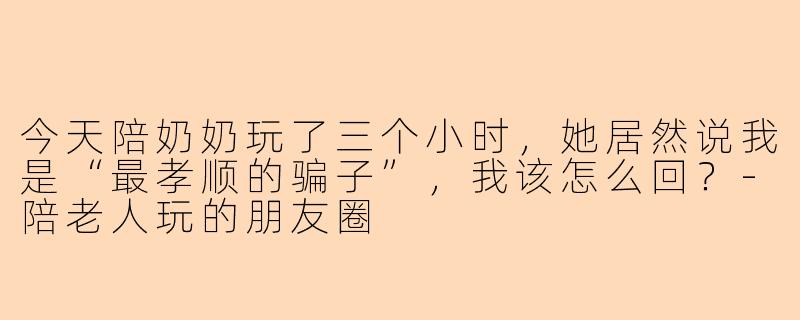 今天陪奶奶玩了三个小时，她居然说我是“最孝顺的骗子”，我该怎么回？-陪老人玩的朋友圈