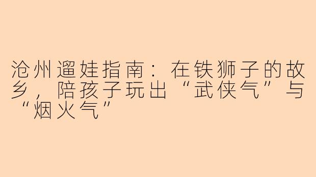沧州遛娃指南：在铁狮子的故乡，陪孩子玩出“武侠气”与“烟火气”