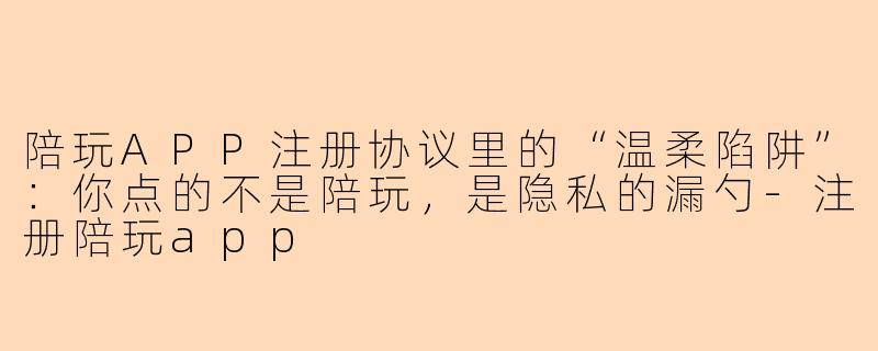 陪玩APP注册协议里的“温柔陷阱”:你点的不是陪玩,是隐私的漏勺-注册陪玩app