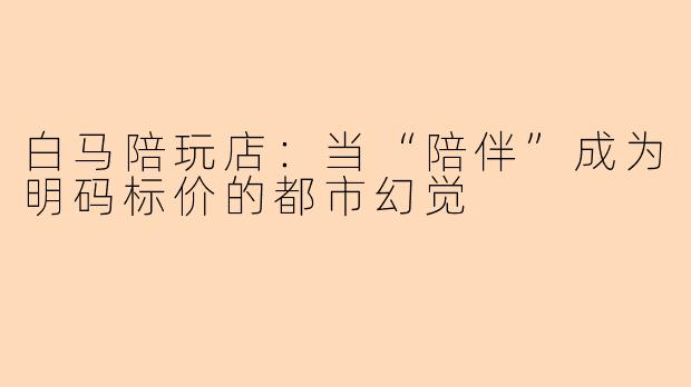 白马陪玩店:当“陪伴”成为明码标价的都市幻觉