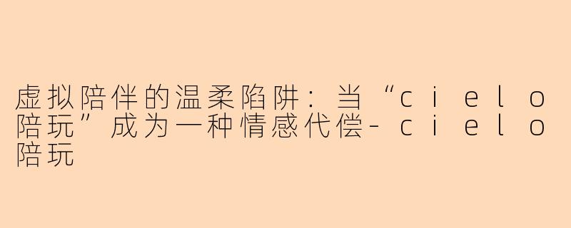 虚拟陪伴的温柔陷阱:当“cielo陪玩”成为一种情感代偿-cielo陪玩