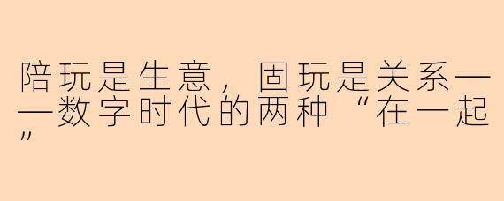 陪玩是生意,固玩是关系——数字时代的两种“在一起”