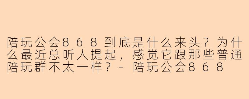 陪玩公会868到底是什么来头?为什么最近总听人提起,感觉它跟那些普通陪玩群不太一样?-陪玩公会868