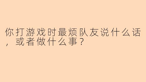 你打游戏时最烦队友说什么话，或者做什么事？