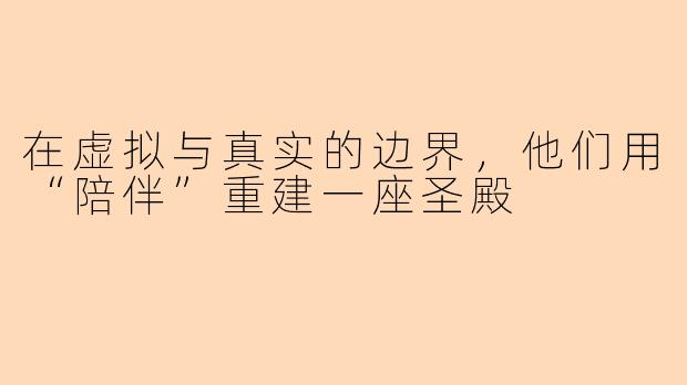 在虚拟与真实的边界,他们用“陪伴”重建一座圣殿