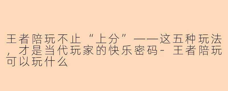 王者陪玩不止“上分”——这五种玩法,才是当代玩家的快乐密码-王者陪玩可以玩什么