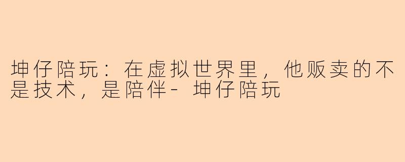 坤仔陪玩:在虚拟世界里,他贩卖的不是技术,是陪伴-坤仔陪玩