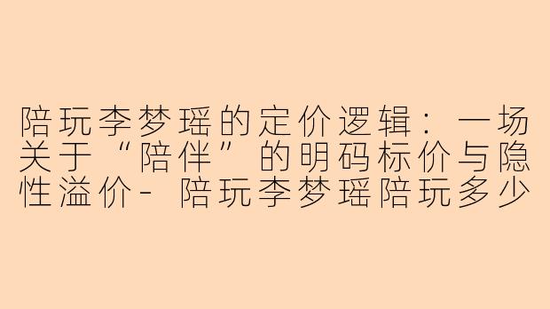 陪玩李梦瑶的定价逻辑:一场关于“陪伴”的明码标价与隐性溢价-陪玩李梦瑶陪玩多少钱