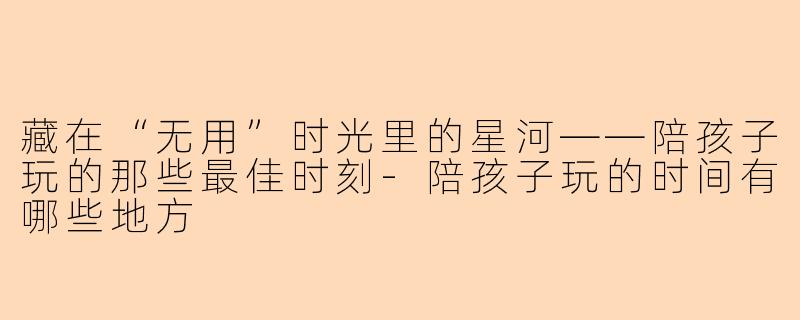 藏在“无用”时光里的星河——陪孩子玩的那些最佳时刻-陪孩子玩的时间有哪些地方