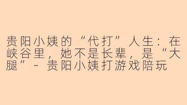 贵阳小姨的“代打”人生:在峡谷里,她不是长辈,是“大腿”-贵阳小姨打游戏陪玩