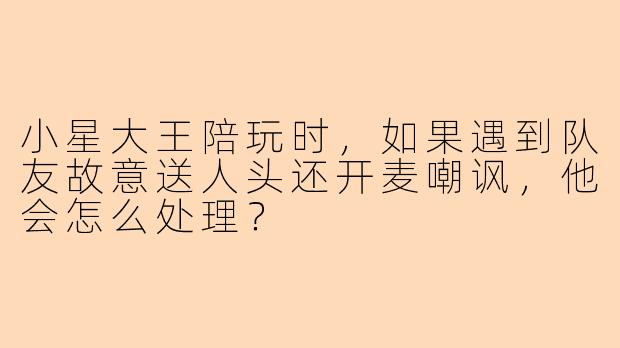 小星大王陪玩时，如果遇到队友故意送人头还开麦嘲讽，他会怎么处理？
