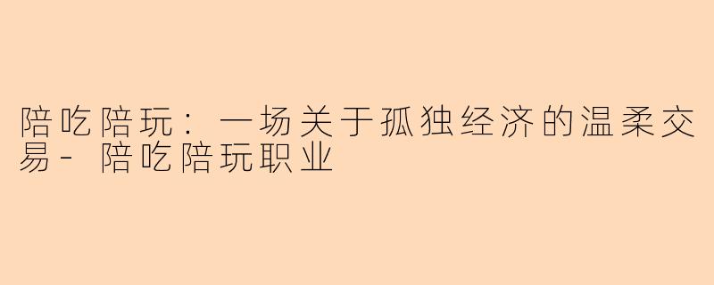 陪吃陪玩:一场关于孤独经济的温柔交易-陪吃陪玩职业