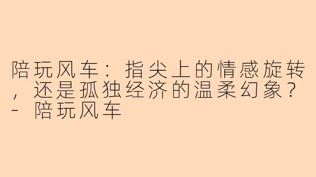 陪玩风车:指尖上的情感旋转,还是孤独经济的温柔幻象?-陪玩风车