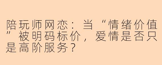陪玩师网恋:当“情绪价值”被明码标价,爱情是否只是高阶服务?