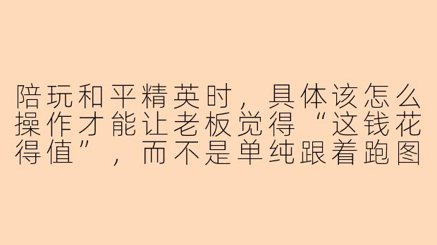 陪玩和平精英时，具体该怎么操作才能让老板觉得“这钱花得值”，而不是单纯跟着跑图送快递？