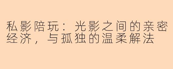 私影陪玩:光影之间的亲密经济,与孤独的温柔解法