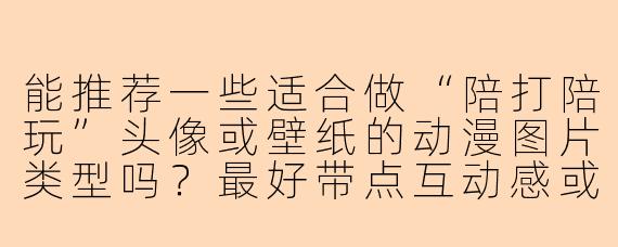 能推荐一些适合做“陪打陪玩”头像或壁纸的动漫图片类型吗?最好带点互动感或游戏氛围的。