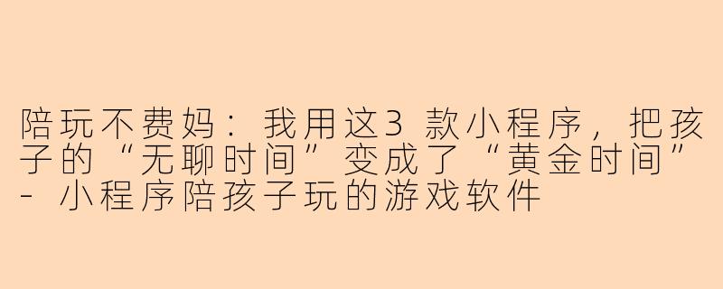 陪玩不费妈:我用这3款小程序,把孩子的“无聊时间”变成了“黄金时间”-小程序陪孩子玩的游戏软件