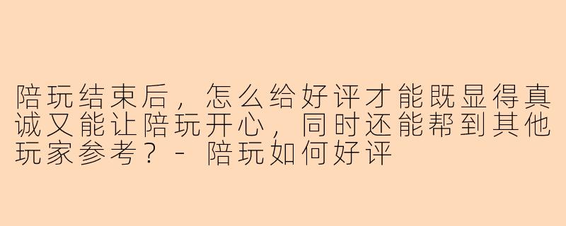 陪玩结束后,怎么给好评才能既显得真诚又能让陪玩开心,同时还能帮到其他玩家参考?-陪玩如何好评