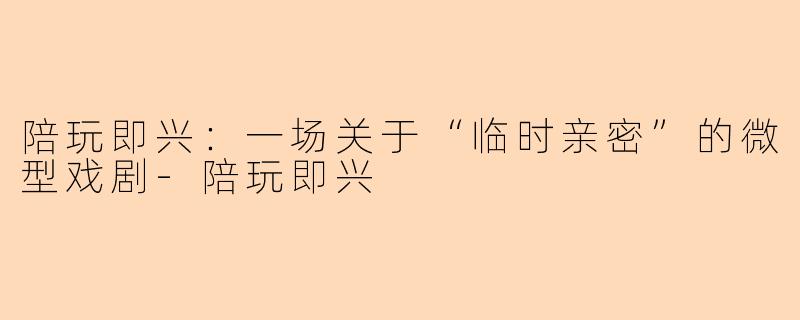 陪玩即兴：一场关于“临时亲密”的微型戏剧-陪玩即兴