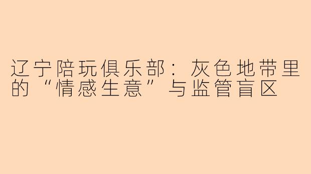 辽宁陪玩俱乐部：灰色地带里的“情感生意”与监管盲区