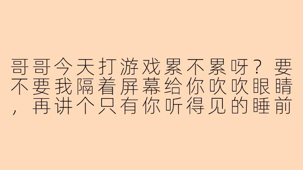 哥哥今天打游戏累不累呀？要不要我隔着屏幕给你吹吹眼睛，再讲个只有你听得见的睡前故事？-陪玩撩人聊天