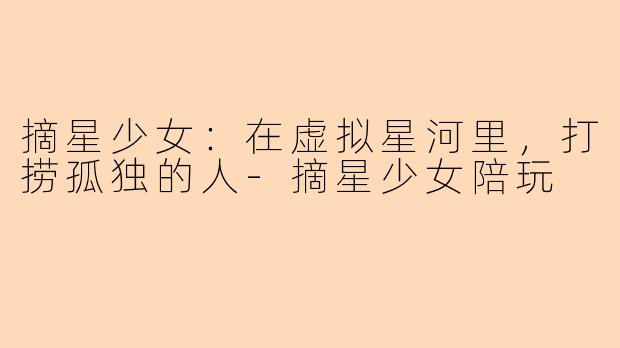 摘星少女:在虚拟星河里,打捞孤独的人-摘星少女陪玩