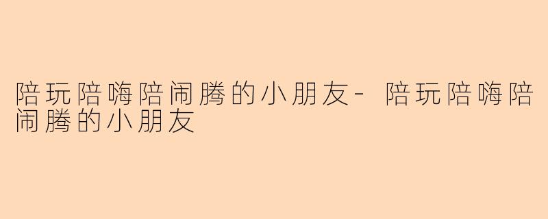 陪玩陪嗨陪闹腾的小朋友-陪玩陪嗨陪闹腾的小朋友