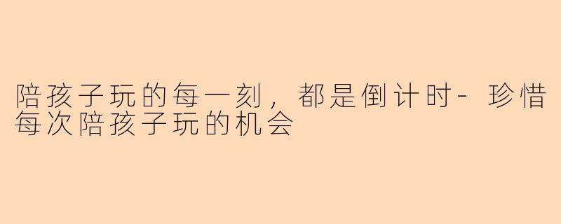 陪孩子玩的每一刻，都是倒计时-珍惜每次陪孩子玩的机会