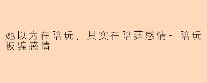 她以为在陪玩,其实在陪葬感情-陪玩被骗感情