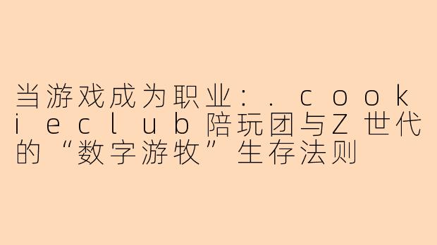 当游戏成为职业:.cookieclub陪玩团与Z世代的“数字游牧”生存法则