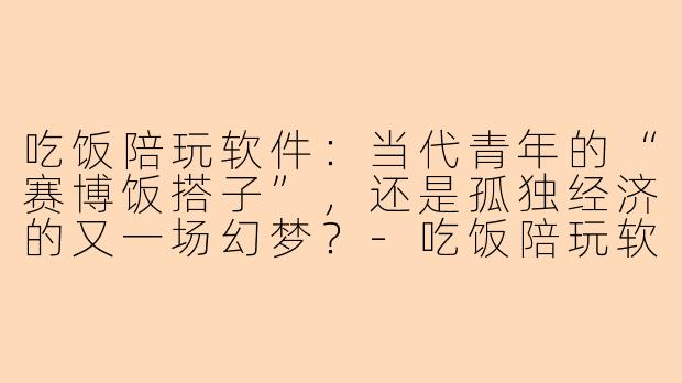 吃饭陪玩软件:当代青年的“赛博饭搭子”,还是孤独经济的又一场幻梦?-吃饭陪玩软件