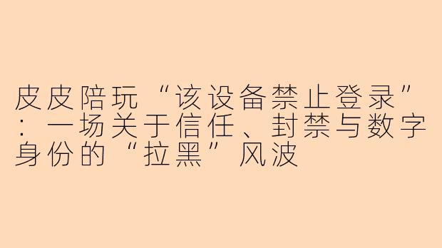 皮皮陪玩“该设备禁止登录”：一场关于信任、封禁与数字身份的“拉黑”风波