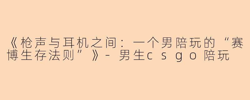 《枪声与耳机之间:一个男陪玩的“赛博生存法则”》-男生csgo陪玩
