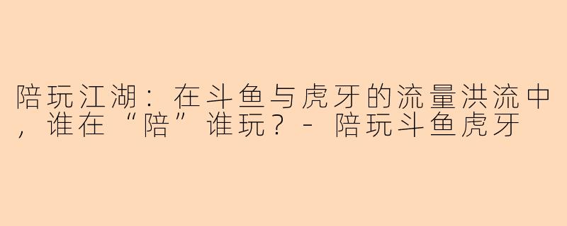 陪玩江湖：在斗鱼与虎牙的流量洪流中，谁在“陪”谁玩？-陪玩斗鱼虎牙