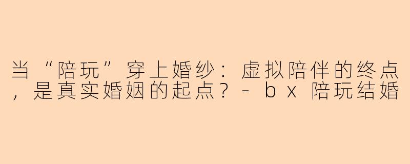 当“陪玩”穿上婚纱:虚拟陪伴的终点,是真实婚姻的起点?-bx陪玩结婚