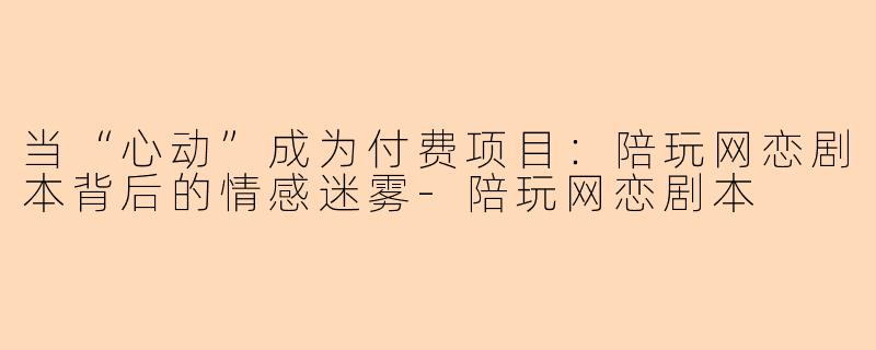 当“心动”成为付费项目:陪玩网恋剧本背后的情感迷雾-陪玩网恋剧本