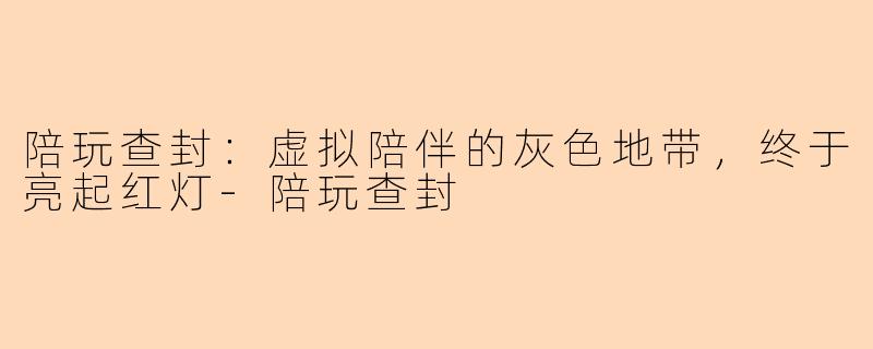 陪玩查封:虚拟陪伴的灰色地带,终于亮起红灯-陪玩查封