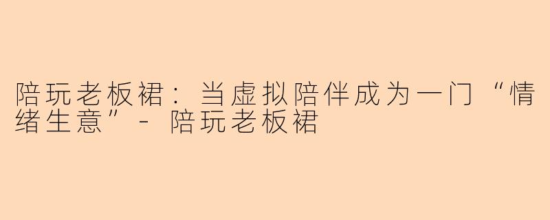 陪玩老板裙：当虚拟陪伴成为一门“情绪生意”-陪玩老板裙