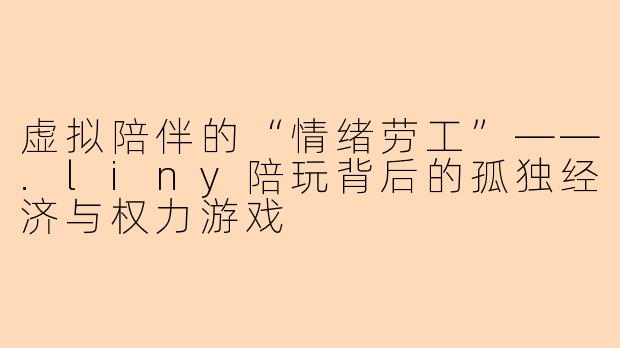 虚拟陪伴的“情绪劳工”——.liny陪玩背后的孤独经济与权力游戏