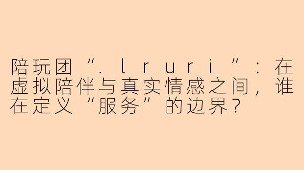 陪玩团“.lruri”:在虚拟陪伴与真实情感之间,谁在定义“服务”的边界?