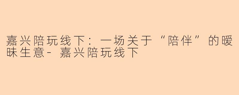 嘉兴陪玩线下:一场关于“陪伴”的暧昧生意-嘉兴陪玩线下
