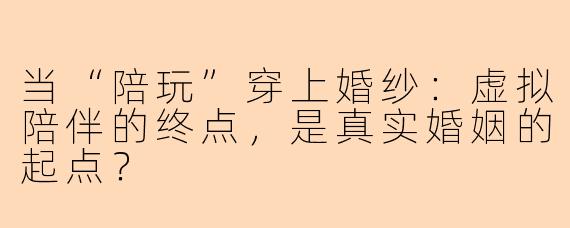 当“陪玩”穿上婚纱:虚拟陪伴的终点,是真实婚姻的起点?
