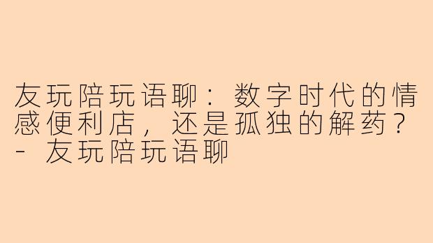 友玩陪玩语聊:数字时代的情感便利店,还是孤独的解药?-友玩陪玩语聊