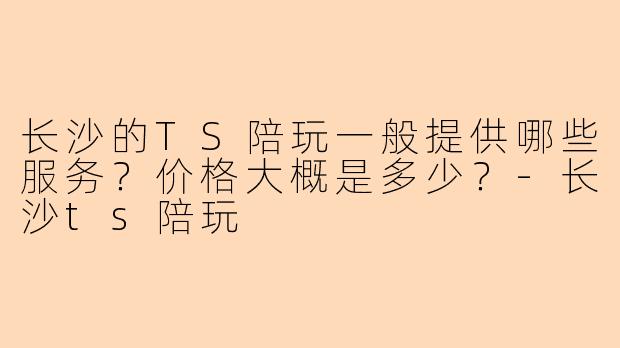 长沙的TS陪玩一般提供哪些服务?价格大概是多少?-长沙ts陪玩